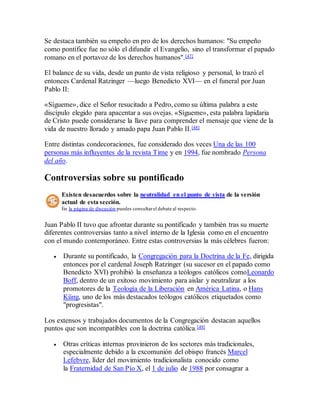 Se destaca también su empeño en pro de los derechos humanos: "Su empeño
como pontífice fue no sólo el difundir el Evangelio, sino el transformar el papado
romano en el portavoz de los derechos humanos".[47]
El balance de su vida, desde un punto de vista religioso y personal, lo trazó el
entonces Cardenal Ratzinger —luego Benedicto XVI— en el funeral por Juan
Pablo II:
«Sígueme», dice el Señor resucitado a Pedro, como su última palabra a este
discípulo elegido para apacentar a sus ovejas. «Sígueme», esta palabra lapidaria
de Cristo puede considerarse la llave para comprender el mensaje que viene de la
vida de nuestro llorado y amado papa Juan Pablo II.[48]
Entre distintas condecoraciones, fue considerado dos veces Una de las 100
personas más influyentes de la revista Time y en 1994, fue nombrado Persona
del año.
Controversias sobre su pontificado
Existen desacuerdos sobre la neutralidad en el punto de vista de la versión
actual de esta sección.
En la página de discusión puedes consultarel debate al respecto.
Juan Pablo II tuvo que afrontar durante su pontificado y también tras su muerte
diferentes controversias tanto a nivel interno de la Iglesia como en el encuentro
con el mundo contemporáneo. Entre estas controversias la más célebres fueron:
 Durante su pontificado, la Congregación para la Doctrina de la Fe, dirigida
entonces por el cardenal Joseph Ratzinger (su sucesor en el papado como
Benedicto XVI) prohibió la enseñanza a teólogos católicos comoLeonardo
Boff, dentro de un exitoso movimiento para aislar y neutralizar a los
promotores de la Teología de la Liberación en América Latina, o Hans
Küng, uno de los más destacados teólogos católicos etiquetados como
"progresistas".
Los extensos y trabajados documentos de la Congregación destacan aquellos
puntos que son incompatibles con la doctrina católica.[49]
 Otras críticas internas provinieron de los sectores más tradicionales,
especialmente debido a la excomunión del obispo francés Marcel
Lefebvre, líder del movimiento tradicionalista conocido como
la Fraternidad de San Pío X, el 1 de julio de 1988 por consagrar a
 