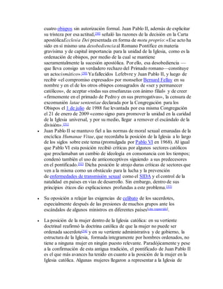 cuatro obispos sin autorización formal. Juan Pablo II, además de explicitar
su tristeza por esa actitud,[50] señaló las razones de la decisión en la Carta
apostólicaEcclesia Dei presentada en forma de motu proprio: «Ese acto ha
sido en sí mismo una desobediencia al Romano Pontífice en materia
gravísima y de capital importancia para la unidad de la Iglesia, como es la
ordenación de obispos, por medio de la cual se mantiene
sacramentalmente la sucesión apostólica. Por ello, esa desobediencia —
que lleva consigo un verdadero rechazo del Primado romano—constituye
un actocismático».[50] Ya fallecidos Lefebvre y Juan Pablo II, y luego de
recibir «el compromiso expresado» por monseñor Bernard Fellay en su
nombre y en el de los otros obispos consagrados de «ser y permanecer
católicos», de aceptar «todas sus enseñanzas con ánimo filial» y de creer
«firmemente en el primado de Pedro y en sus prerrogativas», la censura de
excomunión latae sententiae declarada por la Congregación para los
Obispos el 1 de julio de 1988 fue levantada por esa misma Congregación
el 21 de enero de 2009 «como signo para promover la unidad en la caridad
de la Iglesia universal, y por su medio, llegar a remover el escándalo de la
división».[51]
 Juan Pablo II se mantuvo fiel a las normas de moral sexual emanadas de la
encíclica Humanae Vitae, que recordaba la posición de la Iglesia a lo largo
de los siglos sobre este tema (promulgada por Pablo VI en 1968). Al igual
que Pablo VI esta posición recibió críticas por algunos sectores católicos
que proclamaban un cambio de ideología en consonancia con los tiempos;
condenó también el uso de anticonceptivos siguiendo a sus predecesores
en el pontificado.[52] Dicha posición le atrajo duras críticas de sectores que
ven a la misma como un obstáculo para la lucha y la prevención
de enfermedades de transmisión sexual como el SIDA y el control de la
natalidad en países en vías de desarrollo. Sin embargo, dentro de sus
principios éticos dio explicaciones profundas a este problema.[53]
 Su oposición a relajar las exigencias de celibato de los sacerdotes,
especialmente después de las presiones de muchos grupos ante los
escándalos de algunos ministros en diferentes países[cita requerida].
 La posición de la mujer dentro de la Iglesia católica: en su vertiente
doctrinal reafirmó la doctrina católica de que la mujer no puede ser
ordenada sacerdote[54] y en su vertiente administrativa y de gobierno, la
estructura de la Iglesia, formada íntegramente por hombres ordenados, no
tiene a ninguna mujer en ningún puesto relevante. Paradójicamente y pese
a la confirmación de esta antigua tradición, el pontificado de Juan Pablo II
es el que más avances ha tenido en cuanto a la posición de la mujer en la
Iglesia católica. Algunas mujeres llegaron a representar a la Iglesia de
 