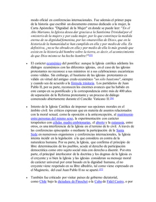 modo oficial en conferencias internacionales. Fue además el primer papa
de la historia que escribió un documento extenso dedicado a la mujer, la
Carta Apóstolica "Dignidad de la Mujer" en donde se puede leer: "En el
Año Mariano, la Iglesia desea dar gracias a la Santísima Trinidad por el
«misterio de la mujer» y por cada mujer, por lo que constituye la medida
eterna de su dignidad femenina, por las «maravillas de Dios», que en la
historia de la humanidad se han cumplido en ella y por medio de ella. En
definitiva, ¿no se ha obrado en ella y por medio de ella lo más grande que
existe en la historia del hombre sobre la tierra, es decir, el acontecimiento
de que Dios mismo se ha hecho hombre?"[55]
 El carácter ecuménico del pontífice: aunque la Iglesia católica adelanta los
diálogos ecuménicos con las diferentes iglesias, en el caso de las iglesias
protestantes no reconoce a sus ministros ni a sus celebraciones eucarísticas
como válidas. Sin embargo, el bautismo de las iglesias protestantes es
válido en virtud del antiguo credo ecuménico "un sólo bautismo", siempre
y cuando sea de acuerdo a la fórmula trinitaria. Los partidarios de Juan
Pablo II, por su parte, reconocen los enormes avances que ha habido en
este campo en su pontificado y la correspondencia entre más de 400 años
de separación de la Reforma protestante y un proceso de diálogo
comenzado abiertamente durante el Concilio Vaticano II.[56]
 Intento de la Iglesia Católica de imponer sus opciones morales en el
ámbito civil: los críticos expresan que en materia de asuntos relacionados
con la moral sexual, como la oposición a la anticoncepción, al matrimonio
entre personas del mismo sexo, la experimentación con carácter
terapéutico con células madre embrionarias, el aborto y la eutanasia, entre
otros, es una interferencia de la Iglesia en el terreno de lo civil. A través de
las conferencias episcopales o mediante la participación de la Santa
Sede en numerosos organismos y conferencias internacionales, la Iglesia
intenta incidir en la legislación a la que considera en contra de la
naturaleza humana. Por su parte, la Iglesia, que confirma el principio de
libre determinación de los pueblos, acude al derecho de participación
democrática como otro sujeto social más con derecho a disentir. Por otra
parte, el principal interlocutor de la doctrina y los dogmas de la Iglesia es
el creyente y si bien la Iglesia y las iglesias consideran su mensaje moral
de carácter universal por estar basado en la dignidad humana, el no
creyente viene respetado en su libre albedrío, tal como viene expresado en
el Magisterio, del cual Juan Pablo II no se apartó.[57]
 También fue criticado por visitar países de gobierno dictatorial,
como Chile bajo la dictadura de Pinochet o la Cuba de Fidel Castro, o por
 