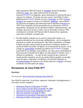 haber apoyado la labor del nuncio en Argentina durante la dictadura
militar,Pío Laghi, que, según defensores de los derechos
humanos[cita requerida] en Argentina, apoyó tácitamente la represión llevada a
cabo por los militares. Al tiempo que esto ocurría, Juan Pablo II criticó
públicamente[cita requerida], durante su visita a Nicaragua en 1983 a Ernesto
Cardenal, por ocupar un cargo en el Gobierno sandinista, como ministro
de educación del régimen que había derrocado la dictadura deSomoza en
1979. Estos incidentes fueron presentados por sus detractores como un
alineamiento del papado con las dictaduras militares latinoamericanas. Sin
embargo, para otros sectores, visitas como la efectuada a Cuba en 1998,
constituyeron un intento del Papa por abrir la dureza de los regímenes,
como hizo en Polonia, su propio país.
 Ha sido también criticado por su excesiva proyección externa y su
supuesta obsesión por las ceremonias multitudinarias, con la consiguiente
presencia en medios de comunicación. Ello habría contribuido a trivializar
la figura del papa, hasta el punto de que diversos ambientes católicos le
acusan de haber convertido a la Iglesia en un espectáculo de masas y no en
el lugar de espiritualidad profunda que debería ser[cita requerida]. El propio
Juan Pablo II, sin embargo, solía justificar sus viajes por la oportunidad de
hacer presente la doctrina de la Iglesia en todas partes;[58] muchas veces —
afirman sus partidarios— su viaje ha sido ocasión de dar a conocer al
mundo grandes injusticias que de otro modo habrían quedado oscurecidas,
como las graves violaciones a la libertad y los derechos humanos en
la Europa Oriental de entonces o los barrios defavelas en Brasil o el atraso
económico de tantos países de África.
Documentos de Juan Pablo II[59]
Encíclicas
Artículo principal: Anexo:Encíclicas del papa Juan Pablo II
Juan Pablo II redactó las 14 encíclicas siguientes (ordenadas cronológicamente y
con enlace al texto completo).
 Redemptor Hominis (4 de marzo de 1979)
 Dives in Misericordia (30 de noviembre de 1980)
 Laborem Exercens (14 de septiembre de 1981)
 Slavorum Apostoli (2 de junio de 1985)
 Dominum et Vivificantem (18 de mayo de 1986)
 Redemptoris Mater (25 de marzo de 1987)
 