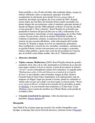 Sumo pontífice y a los 45 años de haber sido nombrado obispo, recoge sus
íntimas reflexiones sobre su experiencia episcopal. Este libro
complementa la exhortación post-sinodal Pastores gregis sobre el
ministerio del obispo en la Iglesia del 16 de octubre de 2003. Wojtyła
mismo indica que este libro fue tomando forma cuando escuchaba a los
demás obispos dar sus testimonios sobre el ministerio episcopal durante el
Sínodo de Obispos del año 2000 celebrado en Roma. El tono de este libro
es muy parecido a “Don y misterio”. Karol Wojtyła era un hombre que
ponderaba lo hermoso del paso de Dios por su vida y reflexionaba en su
corazón profundo y emocionado, el amor misericordioso de un Dios Padre
y tierno. En este escrito, obra de un anciano físicamente inválido, se
evidencia el optimismo cristiano, la esperanza de un creyente ante el
misterio de una vocación dificilísima, sobre todo después del Concilio
Vaticano II. Wojtyła se alegra al revivir sus experiencias particulares.
Hace confidencias y recorre los ríos, montañas, vecindarios, santuarios de
su querida Polonia, rescata conversaciones con sus amigos y conocidos.
Incluso relata palabras y gestos tales como los del arzobispo de Cracovia
que, al recibirlo como obispo auxiliar, dice de él: “Habemus papam”.
 Memoria e identidad
 Tríptico romano. Meditaciones (2003): Karol Wojtyła afronta las grandes
cuestiones de la vida y de su vida, penetrando en el misterio de su elección
como papa e incluso en la de su sucesor. Consta de tres partes: la primera,
"Arroyo", es una contemplación mística de la naturaleza. La segunda parte,
"Meditaciones sobre el libro del Génesis en el umbral de la Capilla
Sixtina", es una reflexión sobre el hombre, imagen de Dios, desde la
Creación hasta el Juicio Final, inspirándose en la impresionante serie de
imágenes de Miguel Ángel que preside el recinto, donde los cardenales se
reúnen cada vez que van a elegir a un nuevo papa. La tercera parte, "Monte
en la región de Moria", se basa en la evocación de Ur de Caldea, la patria
de Abraham, y la conversación entre el patriarca y su hijo Isaac, al que
Abraham estuvo a punto de sacrificar en el Monte Moria, como prueba de
su lealtad a Dios.
 Cruzando el umbral de la esperanza . Libro de entrevistas con el
periodista Vittorio Messori.[62]
Discografía
Juan Pablo II fue el primer papa que recurrió a los medios fonográficos para
divulgar su mensaje, bien sea en forma de discursos, oraciones (como el Rosario)
 