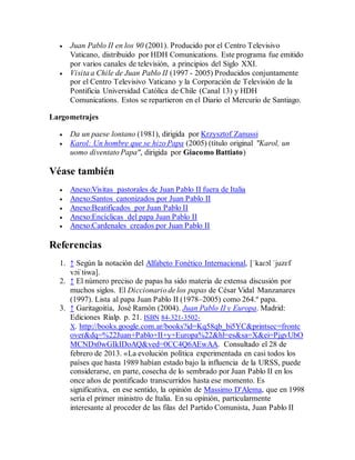  Juan Pablo II en los 90 (2001). Producido por el Centro Televisivo
Vaticano, distribuido por HDH Comunications. Este programa fue emitido
por varios canales de televisión, a principios del Siglo XXI.
 Visita a Chile de Juan Pablo II (1997 - 2005) Producidos conjuntamente
por el Centro Televisivo Vaticano y la Corporación de Televisión de la
Pontificia Universidad Católica de Chile (Canal 13) y HDH
Comunications. Estos se repartieron en el Diario el Mercurio de Santiago.
Largometrajes
 Da un paese lontano (1981), dirigida por Krzysztof Zanussi
 Karol: Un hombre que se hizo Papa (2005) (título original "Karol, un
uomo diventato Papa", dirigida por Giacomo Battiato)
Véase también
 Anexo:Visitas pastorales de Juan Pablo II fuera de Italia
 Anexo:Santos canonizados por Juan Pablo II
 Anexo:Beatificados por Juan Pablo II
 Anexo:Encíclicas del papa Juan Pablo II
 Anexo:Cardenales creados por Juan Pablo II
Referencias
1. ↑ Según la notación del Alfabeto Fonético Internacional, [ˈkaɾɔl ˈjuzɛf
vɔiˈtɨwa].
2. ↑ El número preciso de papas ha sido materia de extensa discusión por
muchos siglos. El Diccionario de los papas de César Vidal Manzanares
(1997). Lista al papa Juan Pablo II (1978–2005) como 264.º papa.
3. ↑ Garitagoitía, José Ramón (2004). Juan Pablo II y Europa. Madrid:
Ediciones Rialp. p. 21. ISBN 84-321-3502-
X. http://books.google.com.ar/books?id=Kq58qb_bi5YC&printsec=frontc
over&dq=%22Juan+Pablo+II+y+Europa%22&hl=es&sa=X&ei=PjgvUbO
MCNDx0wGIkIDoAQ&ved=0CC4Q6AEwAA. Consultado el 28 de
febrero de 2013. «La evolución política experimentada en casi todos los
países que hasta 1989 habían estado bajo la influencia de la URSS, puede
considerarse, en parte, cosecha de lo sembrado por Juan Pablo II en los
once años de pontificado transcurridos hasta ese momento. Es
significativa, en ese sentido, la opinión de Massimo D'Alema, que en 1998
sería el primer ministro de Italia. En su opinión, particularmente
interesante al proceder de las filas del Partido Comunista, Juan Pablo II
 