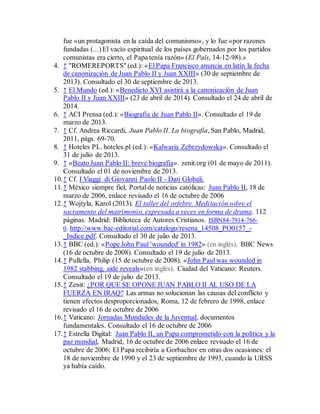 fue «un protagonista en la caída del comunismo», y lo fue «por razones
fundadas (...) El vacío espiritual de los países gobernados por los partidos
comunistas era cierto, el Papa tenía razón» (El País, 14-12-98).»
4. ↑ "ROMEREPORTS"(ed.): «El Papa Francisco anuncia en latín la fecha
de canonización de Juan Pablo II y Juan XXIII» (30 de septiembre de
2013). Consultado el 30 de septiembre de 2013.
5. ↑ El Mundo (ed.): «Benedicto XVI asistirá a la canonización de Juan
Pablo II y Juan XXIII» (23 de abril de 2014). Consultado el 24 de abril de
2014.
6. ↑ ACI Prensa (ed.): «Biografía de Juan Pablo II». Consultado el 19 de
marzo de 2013.
7. ↑ Cf. Andrea Riccardi, Juan Pablo II. La biografía, San Pablo, Madrid,
2011, págs. 69-70.
8. ↑ Hoteles PL. hoteles.pl (ed.): «Kalwaria Zebrzydowska». Consultado el
31 de julio de 2013.
9. ↑ «Beato Juan Pablo II: breve biografía». zenit.org (01 de mayo de 2011).
Consultado el 01 de noviembre de 2013.
10.↑ Cf. I Viaggi di Giovanni Paolo II - Dati Globali.
11.↑ México siempre fiel, Portal de noticias católicas: Juan Pablo II, 18 de
marzo de 2006, enlace revisado el 16 de octubre de 2006
12.↑ Wojtyla, Karol (2013). El taller del orfebre. Meditación sobre el
sacramento del matrimonio, expresada a veces en forma de drama. 112
páginas. Madrid: Biblioteca de Autores Cristianos. ISBN84-7914-766-
0. http://www.bac-editorial.com/catalogo/resena_14508_PO0157_-
_Indice.pdf. Consultado el 30 de julio de 2013.
13.↑ BBC (ed.): «Pope John Paul 'wounded' in 1982» (en inglés). BBC News
(16 de octubre de 2008). Consultado el 19 de julio de 2013.
14.↑ Pullella, Philip (15 de octubre de 2008). «John Paul was wounded in
1982 stabbing, aide reveals»(en inglés). Ciudad del Vaticano: Reuters.
Consultado el 19 de julio de 2013.
15.↑ Zenit: ¿POR QUE SE OPONE JUAN PABLO II AL USO DE LA
FUERZA EN IRAQ? Las armas no solucionan las causas del conflicto y
tienen efectos desproporcionados, Roma, 12 de febrero de 1998, enlace
revisado el 16 de octubre de 2006
16.↑ Vaticano: Jornadas Mundiales de la Juventud, documentos
fundamentales. Consultado el 16 de octubre de 2006
17.↑ Estrella Digital: Juan Pablo II, un Papa comprometido con la política y la
paz mundial, Madrid, 16 de octubre de 2006 enlace revisado el 16 de
octubre de 2006: El Papa recibiría a Gorbachov en otras dos ocasiones: el
18 de noviembre de 1990 y el 23 de septiembre de 1993, cuando la URSS
ya había caído.
 