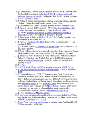18.↑ Cuba socialista, revista teórica y política, Editada por el Comité Central
del Partido Comunista de Cuba: Juan Pablo II, hombre excepcional y
luchador tesonero, incansable, La Habana, abril de 2005, enlace revisado
el 16 de octubre de 2006
19.↑ Codice di Diritto Canonico, testo ufficiale e versione italiana, seconda
edizione, Unione Editori Cattolici Italiani, Roma, 1984
20.↑ Catechismo della Chiesa Cattolica, Libreria Editrice Vaticana, 1993
21.↑ Agencia Católica de Información - ACI: Cómo entender el gesto del
perdón, Vaticano, enlace revisado el 16 de octubre de 2006,
22.↑ ConoZe: ¿Por qué pide perdón el Papa? Debate entre teólogos e
historiadores, enlace revisado el 16 de octubre de 2006
23.↑ Historias de la Historia: Galileo ¿Hereje?, Red Escolar, México, enlace
revisado el 16 de octubre de 2006
24.↑ Vaticano: Jubilaeum AD 2000, documentos, enlace revisado el 16 de
octubre de 2006
25.↑ El Mundo, España: El Papa visita la Tierra Santa, enlace revisado el 16
de octubre de 2006
26.↑ Zenit: El Papa pide que se respeten los derechos de los palestinos, Roma,
18 de septiembre de 1997, enlace revisado el 16 de octubre de 2006
27.↑ Relaciones Judeo-Cristianas, Comité Internacional de Enlace Católico-
Judío, 17.ª Reunión, New York, 1-3 de mayo de 2001, Comunicado
Conjunto, traducción del inglés: Silvia Kot, enlace revisado el 16 de
octubre de 2006
28.↑ El País
29.↑ VATICANO, 02 Abr. 05 / 03:01 pm por la Agencia ACIPRENSA
30.↑ Lista de los asistentes al funeral de Juan Pablo II. El País, 8 de abril de
2005.
31.↑ Comenta la agencia [EFE]: "El funeral de Juan Pablo II causó hoy
sábado un terremoto político en Oriente Medio tras conocerse que los
líderes de Irán y Siria, enemigos acérrimos de Israel, estrecharon la mano
en Roma a su homólogo del Estado israelí. Los saludos que los presidentes
iraní,Mohamed Jatamí, y sirio, Bachar Al Asad, intercambiaron en la
capital italiana con su colega israelí,Moshé Katsav, han sido interpretados
como algo más que una mera formalidad en una zona geográfica
obnubilada por los gestos" (citado en Informativos Telecinco).
32.↑ Léase artículo de El Mercurio Online.
33.↑ http://www.vicariatusurbis.org/Beatificazione/spagnolo/LaCausa/Edicto.
asp?ID=5 Causa de Beatificación y canonización del Siervo de Dios Juan
Pablo II (enlace visto el 6-7-2009)
34.↑ Juan Pablo II, un paso más cerca de la santidad en La Nación del 19-12-
2009 (consultado 19-12-2009)
 