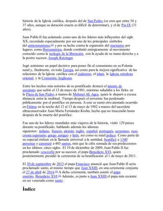 historia de la Iglesia católica, después del de San Pedro, (se cree que entre 34 y
37 años, aunque su duración exacta es difícil de determinar), y el de Pío IX (31
años).
Juan Pablo II fue aclamado como uno de los líderes más influyentes del siglo
XX, recordado especialmente por ser uno de los principales símbolos
del anticomunismo,[3] y por su lucha contra la expansión del marxismo por
lugares como Iberoamérica, donde combatió enérgicamente al movimiento
conocido como la teología de la liberación, con la ayuda de su mano derecha y a
la postre sucesor, Joseph Ratzinger.
Jugó asimismo un papel decisivo para poner fin al comunismo en su Polonia
natal y, finalmente, en toda Europa, así como para la mejora significativa de las
relaciones de la Iglesia católica con el judaísmo, el islam, la Iglesia ortodoxa
oriental, y la Comunión Anglicana.
Entre los hechos más notorios de su pontificado destacó el intento de
asesinato que sufrió el 13 de mayo de 1981, mientras saludaba a los fieles en
la Plaza de San Pedro, a manos de Mehmet Ali Agca, quien le disparó a escasa
distancia entre la multitud. Tiempo después el terrorista fue perdonado
públicamente por el pontífice en persona. A este se sumó otro atentado ocurrido
en Fátima en la noche del 12 al 13 de mayo de 1982 a manos del sacerdote
ultraconservador Juan María Fernández Krohn, hecho que no trascendió hasta
después de la muerte del pontífice.
Fue uno de los líderes mundiales más viajeros de la historia, visitó 129 países
durante su pontificado, hablando además los idiomas
siguientes: italiano, francés, alemán, inglés, español, portugués, ucraniano, ruso,
croata,esperanto, griego antiguo y latín, así como su natal polaco. Como parte de
su especial énfasis en la llamada universal a la santidad, beatificó a 1340
personas y canonizó a 483 santos, más que la cifra sumada de sus predecesores
en los últimos cinco siglos. El 19 de diciembre de 2009, Juan Pablo II fue
proclamado venerable por su sucesor, el papa Benedicto XVI, quien
posteriormente presidió la ceremonia de su beatificación el 1 de mayo de 2011.
El 30 de septiembre de 2013 el papa Francisco anunció que Juan Pablo II sería
proclamado santo, al mismo tiempo que Juan XXIII, en una ceremonia conjunta
el 27 de abril de 2014.[4] A dicha ceremonia, también asistió el papa
emérito, Benedicto XVI.[5] Además, es junto a Juan XXIII el papa más reciente
en ser venerado como santo.
Índice
 
