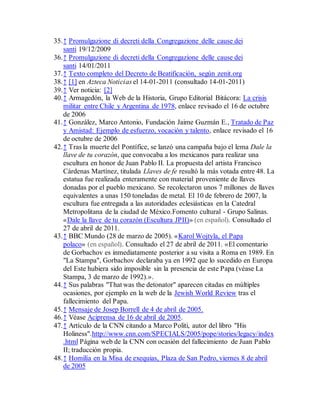 35.↑ Promulgazione di decreti della Congregazione delle cause dei
santi 19/12/2009
36.↑ Promulgazione di decreti della Congregazione delle cause dei
santi 14/01/2011
37.↑ Texto completo del Decreto de Beatificación, según zenit.org
38.↑ [1] en Azteca Noticias el 14-01-2011 (consultado 14-01-2011)
39.↑ Ver noticia: [2]
40.↑ Armagedón, la Web de la Historia, Grupo Editorial Bitácora: La crisis
militar entre Chile y Argentina de 1978, enlace revisado el 16 de octubre
de 2006
41.↑ González, Marco Antonio, Fundación Jaime Guzmán E., Tratado de Paz
y Amistad: Ejemplo de esfuerzo, vocación y talento, enlace revisado el 16
de octubre de 2006
42.↑ Tras la muerte del Pontífice, se lanzó una campaña bajo el lema Dale la
llave de tu corazón, que convocaba a los mexicanos para realizar una
escultura en honor de Juan Pablo II. La propuesta del artista Francisco
Cárdenas Martínez, titulada Llaves de fe resultó la más votada entre 48. La
estatua fue realizada enteramente con material proveniente de llaves
donadas por el pueblo mexicano. Se recolectaron unos 7 millones de llaves
equivalentes a unas 150 toneladas de metal. El 10 de febrero de 2007, la
escultura fue entregada a las autoridades eclesiásticas en la Catedral
Metropolitana de la ciudad de México.Fomento cultural - Grupo Salinas.
«Dale la llave de tu corazón (Escultura JPII)» (en español). Consultado el
27 de abril de 2011.
43.↑ BBC Mundo (28 de marzo de 2005). «Karol Wojtyla, el Papa
polaco» (en español). Consultado el 27 de abril de 2011. «El comentario
de Gorbachov es inmediatamente posterior a su visita a Roma en 1989. En
"La Stampa", Gorbachov declaraba ya en 1992 que lo sucedido en Europa
del Este hubiera sido imposible sin la presencia de este Papa (véase La
Stampa, 3 de marzo de 1992).».
44.↑ Sus palabras "That was the detonator" aparecen citadas en múltiples
ocasiones, por ejemplo en la web de la Jewish World Review tras el
fallecimiento del Papa.
45.↑ Mensaje de Josep Borrell de 4 de abril de 2005.
46.↑ Véase Aciprensa de 16 de abril de 2005.
47.↑ Artículo de la CNN citando a Marco Politi, autor del libro "His
Holiness".http://www.cnn.com/SPECIALS/2005/pope/stories/legacy/index
.html Página web de la CNN con ocasión del fallecimiento de Juan Pablo
II; traducción propia.
48.↑ Homilía en la Misa de exequias, Plaza de San Pedro, viernes 8 de abril
de 2005
 