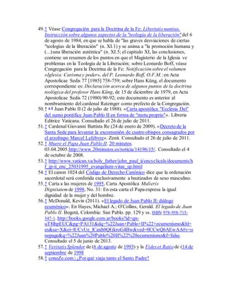49.↑ Véase Congregación para la Doctrina de la Fe: Libertatis nuntius.
Instrucción sobre algunos aspectos de la "teología de la liberación" del 6
de agosto de 1984, en que se habla de "las graves desviaciones de ciertas
"teologías de la liberación" (n. XI.1) y se anima a "la promoción humana y
(...) una liberación auténtica" (n. XI.5; el capítulo XI, las conclusiones,
contiene un resumen de los puntos en que el Magisterio de la Iglesia ve
problemas en la Teología de la Liberación; sobre Leonardo Boff, véase
Congregación para la Doctrina de la Fe: Notificación sobre el volumen
«Iglesia: Carisma y poder», del P. Leonardo Boff, O.F.M.: en Acta
Apostolicae Sedis 77 [1985] 758-759; sobre Hans Küng, el documento
correspondiente es: Declaración acerca de algunos puntos de la doctrina
teológica del profesor Hans Küng, de 15 de diciembre de 1979, en Acta
Apostolicae Sedis 72 (1980) 90-92; este documento es anterior al
nombramiento del cardenal Ratzinger como prefecto de la Congregación.
50.↑ a b Juan Pablo II (2 de julio de 1988). «Carta apostólica "Ecclesia Dei"
del sumo pontífice Juan Pablo II en forma de "motu proprio"». Libreria
Editrice Vaticana. Consultado el 26 de julio de 2011.
51.↑ Cardenal Giovanni Battista Re (24 de enero de 2009). «Decreto de la
Santa Sede para levantar la excomunión de cuatro obispos consagrados por
el arzobispo Marcel Lefebvre». Zenit. Consultado el 26 de julio de 2011.
52.↑ Muere el Papa Juan Pablo II. 20 minutos.
03.04.2005.http://www.20minutos.es/noticia/14196/15/. Consultado el 4
de octubre de 2008.
53.↑ http://www.vatican.va/holy_father/john_paul_ii/encyclicals/documents/h
f_jp-ii_enc_25031995_evangelium-vitae_sp.html
54.↑ El canon 1024 del Código de Derecho Canónico dice que la ordenación
sacerdotal será conferida exclusivamente a bautizados de sexo masculino.
55.↑ Carta a las mujeres de 1995, Carta Apostólica Mulieris
Dignitatem de 1998, No. 31: En esta carta el Papa expresa la igual
dignidad de la mujer y del hombre.
56.↑ McDonald, Kevin (2011). «El legado de Juan Pablo II: diálogo
ecuménico». En Hayes, Michael A.; O'Collins, Gerald. El legado de Juan
Pablo II. Bogotá, Colombia: San Pablo. pp. 129 y ss. ISBN 978-958-715-
547-1. http://books.google.com.ar/books?id=qn-
uT8lhpEUC&pg=PA131&dq=%22Juan+Pablo+II%22+ecumenismo&hl=
es&sa=X&ei=lUCvUe_lCanh0QGkroG4Bw&ved=0CCwQ6AEwAA#v=o
nepage&q=%22Juan%20Pablo%20II%22%20ecumenismo&f=false.
Consultado el 5 de junio de 2013.
57.↑ Veritatis Splendor de (6 de agosto de 1993) y la Fides et Ratio de (14 de
septiembre de 1998
58.↑ conoZe.com | ¿Por qué viaja tanto el Santo Padre?
 