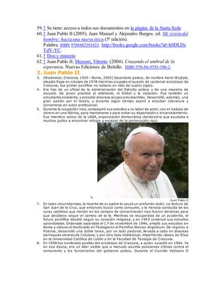59.↑ Se tiene acceso a todos sus documentos en la página de la Santa Sede
60.↑ Juan Pablo II (2005). Juan Manuel y Alejandro Burgos. ed. Mi visión del
hombre: hacia una nueva ética (5ª edición).
Palabra. ISBN 9788482391823. http://books.google.com/books?id=k0DLDx
TdY-YC.
61.↑ Don y misterio
62.↑ Juan Pablo II; Messori, Vittorio (2004). Cruzando el umbral de la
esperanza. Nuevas Ediciones de Bolsillo. ISBN 978-84-9793-390-2.
2. Juan Pablo II
3. (Wadowice, Cracovia, 1920 - Roma, 2005) Sacerdote polaco, de nombre Karol Wojtyla,
elegido Papa en octubre de 1978 mientras ocupaba el puesto de cardenal-arzobispo de
Cracovia; fue primer pontífice no italiano en más de cuatro siglos.
4. Era hijo de un oficial de la administración del Ejército polaco y de una maestra de
escuela. De joven practicó el atletismo, el fútbol y la natación. Fue también un
estudiante excelente, y presidió diversos grupos estudiantiles. Desarrolló, además, una
gran pasión por el teatro, y durante algún tiempo aspiró a estudiar Literatura y
convertirse en actor profesional.
5. Durante la ocupación nazi, compaginó sus estudios y su labor de actor, con el trabajo de
obrero en una fábrica, para mantenerse y para evitar su deportación o encarcelamiento.
Fue miembro activo de la UNIA, organización democrática clandestina que ayudaba a
muchos judíos a encontrar refugio y escapar de la persecución nazi.
6.
Juan Pablo II
7. En tales circunstancias, la muerte de su padre le causó un profundo dolor. La lectura de
San Juan de la Cruz, que entonces buscó como consuelo, y la heroica conducta de los
curas católicos que morían en los campos de concentración nazi fueron decisivas para
que decidiera seguir el camino de la fe. Mientras se recuperaba de un accidente, el
futuro pontífice decidió seguir su vocación religiosa, y en 1942 comenzó sus estudios
sacerdotales. Ordenado sacerdote el 1.º de noviembre de 1946, amplió sus estudios en
Roma y obtuvo el doctorado en Teología en el Pontifico Ateneo Angelicum. De regreso a
Polonia, desarrolló una doble tarea, por un lado pastoral, llevada a cabo en diversas
parroquias obreras de Cracovia, y por otro lado intelectual, impartiendo clases de Ética
en la Universidad Católica de Lublin y en la Facultad de Teología de Cracovia.
8. En 1958 fue nombrado auxiliar del arzobispo de Cracovia, a quien sucedió en 1964. Ya
en esa época, era un líder visible que a menudo asumía posiciones críticas contra el
comunismo y los funcionarios del gobierno polaco. Durante el Concilio Vaticano II
 