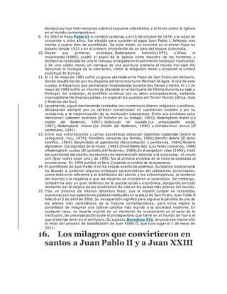 destacó por sus intervenciones sobre el esquema eclesiástico y el texto sobre la Iglesia
en el mundo contemporáneo.
9. En 1967 el Papa Pablo VI lo nombró cardenal, y el 16 de octubre de 1978, a la edad de
cincuenta y ocho años, fue elegido para suceder al papa Juan Pablo I, fallecido tras
treinta y cuatro días de pontificado. De este modo, se convirtió en el primer Papa no
italiano desde 1523 y en el primero procedente de un país del bloque comunista.
10. Desde sus primeras encíclicas, Redemptoris hominis(1979), y Dives in
misericordia (1980), exaltó el papel de la Iglesia como maestra de los hombres y
destacó la necesidad de una fe robusta, arraigada en el patrimonio teológico tradicional,
y de una sólida moral, sin mengua de una apertura cristiana al mundo del siglo XX.
Denunció la Teología de la Liberación, criticó la relajación moral y proclamó la unidad
espiritual de Europa.
11. El 13 de mayo de 1981 sufrió un grave atentado en la Plaza de San Pedro del Vaticano,
donde resultó herido por los disparos del terrorista turco Mehmet Ali Agca. A raíz de este
suceso, el Papa tuvo que permanecer hospitalizado durante dos meses y medio. El 13 de
mayo de 1982 sufrió un intento de atentado en el Santuario de Fátima durante su viaje a
Portugal. Sin embargo, el pontífice continuó con su labor evangelizadora, visitando
incansablemente diversos países, en especial los pueblos del Tercer Mundo (África, Asia
y América del Sur).
12. Igualmente, siguió manteniendo contactos con numerosos líderes religiosos y políticos,
destacando siempre por su carácter conservador en cuestiones sociales y por su
resistencia a la modernización de la institución eclesiástica. Entre sus encíclicas cabe
mencionar: Laborem exercens (El hombre en su trabajo, 1981); Redemptoris mater (La
madre del Redentor, 1987); Sollicitudo rei socialis (La preocupación social,
1987); Redemptoris missio (La misión del Redentor, 1990) y Centessimus annus (El
centenario, 1991).
13. Entre sus exhortaciones y cartas apostólicas destacan Catechesi tradendae (Sobre la
catequesis, hoy, 1979); Familiaris consortio (La familia, 1981);Salvifici doloris (El dolor
salvífico, 1984); Reconciliato et paenitentia (Reconciliación y penitencia, 1984);Mulieris
dignitatem (La dignidad de la mujer, 1988);Christifidelis laici (Los fieles cristianos, 1988)
yRedemptoris custos (El custodio del Redentor, 1989).En Evangelium vitae (1995), trató
las cuestiones del aborto, las técnicas de reproducción asistida y la eutanasia. Ut unum
sint (Que todos sean uno), de 1995, fue la primera encíclica de la historia dedicada al
ecumenismo. En 1994 publicó el libro Cruzando el umbral de la esperanza.
14. El pontificado de Juan Pablo II no ha estado exento de polémica. Su talante tradicional le
ha llevado a sostener algunos enfoques característicos del catolicismo conservador,
sobre todo en lo referente a la prohibición del aborto y los anticonceptivos, la condena
del divorcio y la negativa a que las mujeres se incorporen al sacerdocio. Sin embargo,
también ha sido un gran defensor de la justicia social y económica, abogando en todo
momento por la mejora de las condiciones de vida en los países más pobres del mundo.
15. Tras un proceso de intenso deterioro físico, que le impidió cumplir en reiteradas
ocasiones con sus apariciones públicas habituales en la plaza de San Pedro, Juan Pablo II
falleció el 2 de abril de 2005. Su desaparición significó para algunos la pérdida de uno de
los líderes más carismáticos de la historia contemporánea; para otros implicó la
posibilidad de imaginar una Iglesia católica más acorde a la sociedad moderna. En
cualquier caso, su muerte ocurrió en un momento de revisionismo en el seno de la
institución, de una evaluación sobre el protagonismo que tiene en el mundo de hoy y el
que pretende tener en el del futuro. Su sucesor,Benedicto XVI, anunció ese mismo año
el inicio del proceso de beatificación de Juan Pablo II, que tuvo lugar el 1 de mayo de
2011.
16. Los milagros que convirtieron en
santos a Juan Pablo II y a Juan XXIII
 