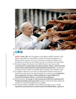 17.
18. Foto:INTERNET/Medios
19.
20.
09:09. Lima, abr. 27. Por primera vez la iglesia católica canonizó a dos
papas: Juan Pablo II y Juna XXIII, y lo hizo de manera simultánea y en
tiempo récord, ocasión en la que es menester recordar los milagros que
permitieron a ambos ser convertidos en santos y recibir eterna veneración.
21. El primer milagro obrado por Juan Pablo II ocurre en 2005, con la
curación de la monja francesa Marie Simon-Pierre, quien llevaba
cuatro años padeciendo la enfermedad de Parkinson, casualmente
el mismo mal que sufrió el recordado Sumo Pontífice en sus últimos años.
22.La religiosa relata que en el 2005 su enfermedad empezó a empeorar al
grado de no poder mover la parte izquierda de su cuerpo, lo queimpulsó a
que monjas de Francia y África pidieran a Juan Pablo II la
curación de Simon-Pierre, a través de una plegaria.
23.Posteriormente, la monja se dio cuenta que todos los síntomas del
Parkinson habían desaparecido, inclusive después de haber dejado de
cumplir el tratamientoasignado por su médico.
24.El segundo milagro atribuido a Karol Wojtyla sucedió en 2011, con la
repentina sanación de la costarricense Floribeth Mora, quien se
 