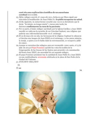 curó sin una explicación científica de un aneurisma
cerebral irreversible.
25.Dicho milagro ocurrió el 1 mayode 2011, fecha en que Mora siguió por
televisión la beatificación de Juan Pablo II y le pidió recuperar su salud.
26.Al día siguiente, la costarricense escuchó una voz en su dormitorio que le
decía: “levántate, no tengas miedo” y meses más tarde, los
doctores confirmaron la cura de la paciente.
27. Por su parte, el único milagro aprobado por la Iglesia Católica a Juan XXIII
sucedió en 1966 con la curación de sor Caterina Capitani, una religiosa que
padecía una enfermedad incurable en el estómago.
28.El 22 de mayo de ese año, las hermanas de la religiosa Capitani le colocaron
a Caterina una imagen de Juan XXIII en el estómago, y a los pocos minutos,
la monja, a quien ya se le había dado la extremaunción, se recuperóy pidió
de comer.
29.Aunque se necesitan dos milagros para ser reconocido como santo, el 15 de
julio de 2013 el Papa Francisco aprobó los votos favorables de la
Congregación de las Causas de los Santos para proceder a la canonización
del beato Juan XXIII, sin necesidad de ese segundo milagro.
30.El papa Francisco proclamó hoy la santidad de Juan Pablo II y Juan XXIII
en una multitudinaria ceremonia celebrada en la plaza de San Pedro de la
Ciudad del Vaticano.
31. (FIN) MVF-SMA/MVF
32.Causa de canonización de San Juan Pablo II
33.405
34.
Juan
Pablo
II
fue
 