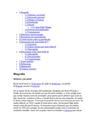  1 Biografía
o 1.1 Infancia y juventud
o 1.2 Educación pastoral
o 1.3 Obispo en Polonia
o 1.4 Pontificado
o 1.5 Muerte
 1.5.1 Juan Pablo Magno
o 1.6 Proceso de beatificación
o 1.7 Canonización
 2 Relaciones internacionales
 3 Resonancia de su pontificado
 4 Controversias sobre su pontificado
 5 Documentos de Juan Pablo II[59]
o 5.1 Encíclicas
o 5.2 Libros escritos por Juan Pablo II
o 5.3 Discografía
 6 Documentos sobre Juan Pablo II
o 6.1 Discografía
o 6.2 Documentales
o 6.3 Largometrajes
 7 Véase también
 8 Referencias
 9 Bibliografía
 10 Enlaces externos
Biografía
Infancia y juventud
Karol Józef nació el 18 de mayo de 1920 en Wadowice, un pueblo
de Polonia cercano a Cracovia.
Era el menor de los tres hijos del matrimonio integrado por Karol Wojtyła y
Emilia Kaczorowska. Su madre era una ferviente católica, y se las arregló para
que su hijo naciera cerca de un templo, pues quería que lo primero que oyera su
hijo fueran los «cánticos a Dios». Cuando Karol aún era muy pequeño, su madre
le decía a otras mujeres: Verán que mi pequeño Karol será una gran persona. Su
madre falleció en 1929, cuando él tenía nueve años. Su hermana Olga había
muerto antes de que él naciera. Su hermano mayor Edmund, que era médico,
murió en 1932 por contagio de una enfermedad cuando curó a un hombre de
condición humilde. Junto con su padre, Karol se trasladó a Cracovia para iniciar
 