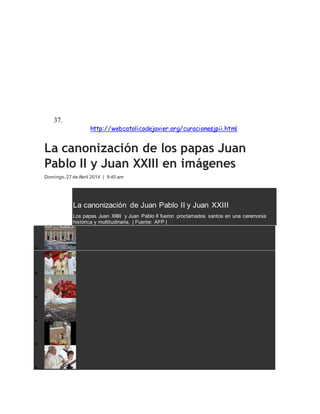 2005, tras haber pedido a Juan Pablo II una mejora en su enfermedad,
el Parkinson desapareció totalmente.
Los cardenales y obispos de la Congregación para las Causas de los
Santos dieron su visto bueno y Benedicto XVI firmó el decreto poniendo
como fecha el 1 de Mayo de 2011, domingo de la Divina Misericordia,
devoción impulsada por Juan Pablo II.
La beatificación reunió a un millón de personas.
37.Para saber más sobre las curaciones realizadas por Juan Pablo II,
acceda a http://webcatolicodejavier.org/curacionesjpii.html
La canonización de los papas Juan
Pablo II y Juan XXIII en imágenes
Domingo,27 de Abril 2014 | 9:40 am
La canonización de Juan Pablo II y Juan XXIII
Los papas Juan XXIII y Juan Pablo II fueron proclamados santos en una ceremonia
histórica y multitudinaria. | Fuente: AFP |






 