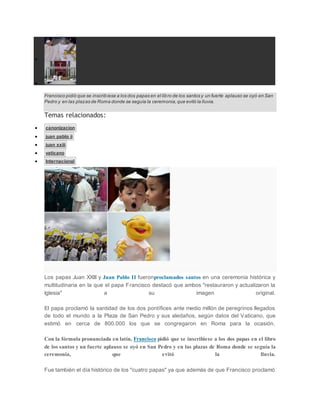 

Francisco pidió que se inscribiese a los dos papas en el libro de los santos y un fuerte aplauso se oyó en San
Pedro y en las plazas de Roma donde se seguía la ceremonia,que evitó la lluvia.
Temas relacionados:
 canonizacion
 juan pablo ii
 juan xxiii
 vaticano
 Internacional
Detrás de cámaras:Peculiaridades que no viste en la canonización| RPP
Los papas Juan XXIII y Juan Pablo II fueronproclamados santos en una ceremonia histórica y
multitudinaria en la que el papa Francisco destacó que ambos "restauraron y actualizaron la
Iglesia" a su imagen original.
El papa proclamó la santidad de los dos pontífices ante medio millón de peregrinos llegados
de todo el mundo a la Plaza de San Pedro y sus aledaños, según datos del Vaticano, que
estimó en cerca de 800.000 los que se congregaron en Roma para la ocasión.
Con la fórmula pronunciada en latín, Francisco pidió que se inscribiese a los dos papas en el libro
de los santos y un fuerte aplauso se oyó en San Pedro y en las plazas de Roma donde se seguía la
ceremonia, que evitó la lluvia.
Fue también el día histórico de los "cuatro papas" ya que además de que Francisco proclamó
 