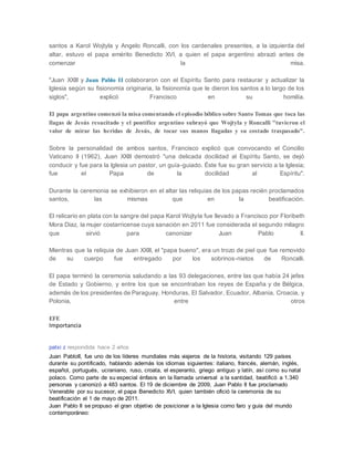 santos a Karol Wojtyla y Angelo Roncalli, con los cardenales presentes, a la izquierda del
altar, estuvo el papa emérito Benedicto XVI, a quien el papa argentino abrazó antes de
comenzar la misa.
"Juan XXIII y Juan Pablo II colaboraron con el Espíritu Santo para restaurar y actualizar la
Iglesia según su fisionomía originaria, la fisionomía que le dieron los santos a lo largo de los
siglos", explicó Francisco en su homilía.
El papa argentino comenzó la misa comentando el episodio bíblico sobre Santo Tomas que toca las
llagas de Jesús resucitado y el pontífice argentino subrayó que Wojtyla y Roncalli "tuvieron el
valor de mirar las heridas de Jesús, de tocar sus manos llagadas y su costado traspasado".
Sobre la personalidad de ambos santos, Francisco explicó que convocando el Concilio
Vaticano II (1962), Juan XXIII demostró "una delicada docilidad al Espíritu Santo, se dejó
conducir y fue para la Iglesia un pastor, un guía-guiado. Éste fue su gran servicio a la Iglesia;
fue el Papa de la docilidad al Espíritu".
Durante la ceremonia se exhibieron en el altar las reliquias de los papas recién proclamados
santos, las mismas que en la beatificación.
El relicario en plata con la sangre del papa Karol Wojtyla fue llevado a Francisco por Floribeth
Mora Diaz, la mujer costarricense cuya sanación en 2011 fue considerada el segundo milagro
que sirvió para canonizar Juan Pablo II.
Mientras que la reliquia de Juan XXIII, el "papa bueno", era un trozo de piel que fue removido
de su cuerpo fue entregado por los sobrinos-nietos de Roncalli.
El papa terminó la ceremonia saludando a las 93 delegaciones, entre las que había 24 jefes
de Estado y Gobierno, y entre los que se encontraban los reyes de España y de Bélgica,
además de los presidentes de Paraguay, Honduras, El Salvador, Ecuador, Albania, Croacia, y
Polonia, entre otros
EFE
Importancia
patxi z respondida hace 2 años
Juan PabloII, fue uno de los líderes mundiales más viajeros de la historia, visitando 129 países
durante su pontificado, hablando además los idiomas siguientes: italiano, francés, alemán, inglés,
español, portugués, ucraniano, ruso, croata, el esperanto, griego antiguo y latín, así como su natal
polaco. Como parte de su especial énfasis en la llamada universal a la santidad, beatificó a 1.340
personas y canonizó a 483 santos. El 19 de diciembre de 2009, Juan Pablo II fue proclamado
Venerable por su sucesor, el papa Benedicto XVI, quien también ofició la ceremonia de su
beatificación el 1 de mayo de 2011.
Juan Pablo II se propuso el gran objetivo de posicionar a la Iglesia como faro y guía del mundo
contemporáneo:
 