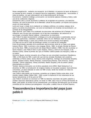 Nueva evangelización: mediante una renovación de la fidelidad a la persona de Jesús de Nazaret y
su mensaje de amor universal, en especial hacia los marginados y desfavorecidos, anunciándolo a
todos los pueblos, con gran preocupación por la descristianización de Europa.
Ecumenismo: mediante el diálogo y el encuentro con las demás iglesias cristianas y todas y cada
una de las confesiones religiosas.
Compromiso ético y social: asumiendo la defensa de la dignidad de la persona y los derechos
humanos, así como la promoción de la diversidad cultural de los pueblos y el impulso de la justicia
social y la moral personal.
Lucha por la paz: a través de la mediación en múltiples conflictos y la condena enérgica de la
guerra y la carrera de armamentos, así como la incentivación de iniciativas de reconciliación y el
combate de las desigualdades.
Rigor doctrinal: Juan Pablo II ha condenado las posiciones más extremas de la Teología de la
Liberación pero ha sido más contundente con el ala más conservadora del catolicismo al
excomulgar a monseñor Marcel Lefebvre y desautorizar su movimiento.
Juan Pablo II ha dado reconocimiento a teólogos en su día sancionados o cuestionados por sus
posiciones aperturistas, creándolos cardenales (Hans Urs von Balthasar, Henri de Lubac, Yves
Congar o Walter Kasper, a quien puso al frente de la acción ecuménica de la Iglesia).
A lo largo de sus casi 27 años de pontificado nombró a un total de 232 cardenales.
Entre los principales episodios de su pontificado está la primera visita de un Papa a una iglesia
luterana (Roma, 1983), la primera a una sinagoga (Roma, 1986), la Jornada Mundial de Oración
por la Paz (Asís, 1986) y la excomunión del obispo Marcel Lefebvre (1988). Ese año se produjo un
hecho histórico: Juan Pablo II visitó un país ortodoxo, Grecia, y entró en una mezquita, la de
Damasco (Siria), siendo la primera vez que un Pontífice católico pisaba una mezquita y oraba en
su interior.
Asimismo, figuran el primer encuentro de un Papa con una comunidad musulmana (Casablanca,
1985), el Año Santo de 1983, a partir del cual creó las Jornadas Mundiales de la Juventud,
celebradas en Roma (varias veces), Buenos Aires (Argentina), Santiago de Compostela (España),
Denver (Estados Unidos), Manila (Filipinas), Czestochowa (Polonia), París (Francia), Toronto
(Canadá), Colonia (Alemania), Sídney (Australia), Madrid (España) y Rio de Janeiro (Brasil)
próximamente en el 2013.
También destaca el encuentro con el último presidente de la URSS, Mijaíl Gorbachov,9 en
diciembre de 1989, la normalización de la Iglesia Católica en los países europeos hasta entonces
comunistas, y la visita realizada en enero de 1998 a Cuba, donde fue recibido con todos los
honores por Fidel Castro
Juan Pablo II pidió perdón por los errores cometidos por la Iglesia Católica entre ellos, el del
científico italiano Galileo Galilei (1564 - 1642) a quien la Inquisición le hizo retractarse de sus
teorías heliocéntricas el 22 de junio de 1633.
Juan Pablo II, el primero en reconocer en 1986 los derechos nacionales del pueblo palestino y
entablar relaciones diplomáticas plenas con Israel en 1994, ofició misa en la Plaza del Pesebre de
Belén, pidió perdón en el Muro de las Lamentaciones y en el Museo del Holocausto por los errores
cometidos por los cristianos que persiguieron a los judíos y celebró misa en el Santo Sepulcro.
Trascendenciae importanciadel papa juan
pablo ii
Regístrese para
acceso completo a ensayos
Enviado por GloOMy77, nov. 2011 | 20 Páginas (4963 Palabras) | 31 Visitas
|
 