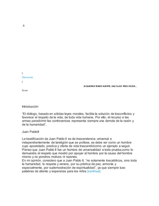 .5
|
Denunciar
|
SI QUIERES TENER SUERTE, HAZ CLICK TRES VECES...
Enviar
Introducción
“El diálogo, basado en sólidas leyes morales, facilita la solución de losconflictos y
favorece el respeto de la vida, de toda vida humana. Por ello, el recurso a las
armas paradirimir las controversias representa siempre una derrota de la razón y
de la humanidad”.
Juan PabloII
La beatificación de Juan Pablo II es de trascendencia universal e
independientemente de lareligión que se profese, se debe ver como un hombre
cuyo apostolado, predica y oferta de vida trascendiócomo un ejemplo a seguir.
Pienso que Juan Pablo II fue un hombre de universalidad a toda prueba,como lo
demuestra el respeto que mostró por apoyar al hombre por la causa del hombre
mismo y no porotros motivos ni razones.
En mi opinión, considero que a Juan Pablo II, “no solamente loscatólicos, sino toda
la humanidad, lo respeta y venera, por su prédica de paz, armonía y
especialmente, por sudemostración de espiritualidad”, ya que siempre tuvo
palabras de aliento y esperanza para los niños [continua]
 