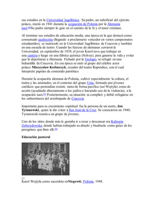 sus estudios en la Universidad Jagellónica. Su padre, un suboficial del ejército
polaco, murió en 1941 durante la ocupación de Polonia por la Alemania
nazi.[6]Su padre siempre lo guio en el camino de la fe y el amor cristiano.
Al terminar sus estudios de educación media, una época en la que destacó como
consumado ajedrecista (llegando a proclamarse vencedor en varios campeonatos
estudiantiles), se matriculó en la Universidad Jagellónica de Cracovia y también
en una escuela de teatro. Cuando las fuerzas de alemanas cerraron la
Universidad, en septiembre de 1939, el joven Karol tuvo que trabajar en
una cantera y luego en una fábrica química (Solvay), para ganarse la vida y evitar
que lo deportaran a Alemania. Fichado por la Gestapo, se refugió en una
buhardilla de Cracovia. En esa época se unió al grupo del célebre actor
polaco Mieczysław Kotlarczyk, creador del teatro Rapsódico, con el cual
interpretó papeles de contenido patriótico.
Durante la ocupación alemana de Polonia, cultivó especialmente la cultura, el
teatro y las amistades, en el contexto del grupo Unia, formado por jóvenes
católicos que pretendían resistir, tanto de forma pacífica (así Wojtyła) como de
acción (ayudando directamente a los judíos o haciendo uso de la violencia), a la
ocupación nazi.[7] Posteriormente, su situación se complicó y debió refugiarse en
los subterráneos del arzobispado de Cracovia.
Importante para su crecimiento espiritual fue la persona de un sastre, Jan
Tyranowski, quien le dio a leer a San Juan de la Cruz. Se conocieron en 1940;
Tyranowski reunía a un grupo de jóvenes.
Uno de los sitios donde más le gustaba ir a rezar y descansar era Kalwaria
Zebrzydowska, donde habían trabajado su abuelo y bisabuelo como guías de los
peregrinos que iban allí.[8]
Educación pastoral
Karol Wojtyła como sacerdote enNiegowić, Polonia, 1948.
 