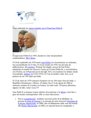 Mapa indicando los países visitados por el Papa Juan Pablo II.
El papa Juan Pablo II en 1993, durante la visita del presidente
estadounidense, Bill Clinton.
El 28 de septiembre de 1978 murió Juan Pablo I en circunstancias no aclaradas,
tras un pontificado de 33 días. El 16 de octubre de 1978, tras dos días de
deliberaciones del cónclave, Wojtyła fue elegido sucesor de San Pedro,
adoptando el nombre de Johannes Paulus pp II (Juan Pablo II), y convirtiéndose,
con 58 años, en el Papa más joven del siglo XX y en el primero no italiano desde
el neerlandés Adriano VI (1522-1523). El 5 de noviembre visitó Asís, en el
primero de sus 144 viajes por Italia.
El 25 de enero de 1979 comenzó el primero de sus 104 viajes fuera de Italia, a
República Dominicana y México. El último fue el 14 de agosto de 2004 al
santuario mariano de Lourdes, en Francia. En total visitó 129 países diferentes,
algunos de ellos varias veces.[10]
Juan Pablo II se propuso el gran objetivo de posicionar a la Iglesia como faro y
guía del mundo contemporáneo. Ello en cinco direcciones:
 Nueva evangelización: mediante una renovación de la fidelidad a la
persona de Jesús de Nazaret y su mensaje de amor universal (Domingo de
la Divina Misericordia en 2000, Atto di affidamento delle sorti del mondo
alla Divina Misericordia en 2002), en especial hacia los marginados y
 