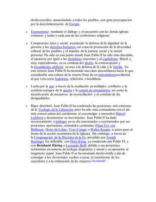 desfavorecidos, anunciándolo a todos los pueblos, con gran preocupación
por la descristianización de Europa.
 Ecumenismo: mediante el diálogo y el encuentro con las demás iglesias
cristianas y todas y cada una de las confesiones religiosas.
 Compromiso ético y social: asumiendo la defensa de la dignidad de la
persona y los derechos humanos, así como la promoción de la diversidad
cultural de los pueblos y el impulso de la justicia social y la moral
personal. Ha sido en este punto donde Juan Pablo II ha sido más discutido,
al oponerse por igual a las dictaduras marxistas y al capitalismo liberal y,
muy especialmente, en su condena del aborto, la contracepción y
la fecundación artificial, en aras a la defensa de la vida y la familia. En
este terreno Juan Pablo II ha mostrado una clara desconfianza hacia lo que
consideraba una cultura de la muerte fruto de un materialismooccidental,
al que veía como hedonista, relativista e insolidario.
 Lucha por la paz: a través de la mediación en múltiples conflictos y la
condena enérgica de la guerra y la carrera de armamentos, así como la
incentivación de iniciativas de reconciliación y el combate de las
desigualdades.
 Rigor doctrinal: Juan Pablo II ha condenado las posiciones más extremas
de la Teología de la Liberación pero ha sido más contundente con el ala
más conservadora del catolicismo al excomulgar a monseñor Marcel
Lefebvre y desautorizar su movimiento. Juan Pablo II ha dado
reconocimiento a teólogos en su día sancionados o cuestionados por sus
posiciones aperturistas, creándolos cardenales (Hans Urs von
Balthasar, Henri de Lubac, Yves Congar o Walter Kasper, a quien puso al
frente de la acción ecuménica de la Iglesia). Sin embargo, a través de
la Congregación de la Doctrina de la Fe, presidida por Joseph
Ratzinger fue inflexible con Hans Küng, ya condenado por Pablo VI, y
con Bernhard Häring o Leonardo Boff, debido a sus posiciones
reformistas en materia de teología dogmática y moral y su oposición al
magisterio papal. Juan Pablo II se ha mostrado desfavorable a dar de
comulgar a los divorciados vueltos a casar, al matrimonio de los
sacerdotes y a la ordenación de las mujeres.[cita requerida]
 