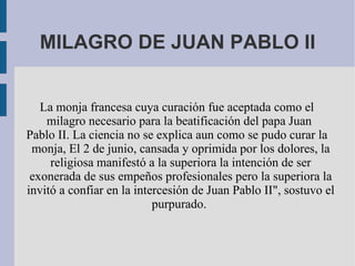 MILAGRO DE JUAN PABLO II La monja francesa cuya curación fue aceptada como el milagro necesario para la beatificación del papa Juan  Pablo II. La ciencia no se explica aun como se pudo curar la monja, El 2 de junio, cansada y oprimida por los dolores, la religiosa manifestó a la superiora la intención de ser exonerada de sus empeños profesionales pero la superiora la invitó a confiar en la intercesión de Juan Pablo II", sostuvo el purpurado.  