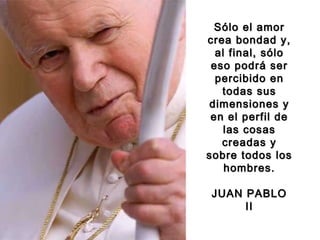 Sólo el amorSólo el amor
crea bondad y,crea bondad y,
al final, sóloal final, sólo
eso podrá sereso podrá ser
percibido enpercibido en
todas sustodas sus
dimensiones ydimensiones y
en el perfil deen el perfil de
las cosaslas cosas
creadas ycreadas y
sobre todos lossobre todos los
hombres.hombres.
JUAN PABLOJUAN PABLO
IIII
 