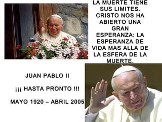 LA MUERTE TIENELA MUERTE TIENE
SUS LIMITES.SUS LIMITES.
CRISTO NOS HACRISTO NOS HA
ABIERTO UNAABIERTO UNA
GRANGRAN
ESPERANZA: LAESPERANZA: LA
ESPERANZA DEESPERANZA DE
VIDA MAS ALLA DEVIDA MAS ALLA DE
LA ESFERA DE LALA ESFERA DE LA
MUERTE.MUERTE.
JUAN PABLO IIJUAN PABLO II
¡¡¡ HASTA PRONTO !!!¡¡¡ HASTA PRONTO !!!
MAYO 1920 – ABRIL 2005MAYO 1920 – ABRIL 2005
 