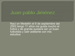 Nací en Medellín el 9 de septiembre del 
2002 tengo 11 años me gusta mucho el 
futbol y de grande quisiera ser un buen 
futbolista y salir adelante con mis 
estudios 
 