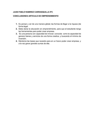 JUAN PABLO RAMIREZ CARRASQUILLA 9ºC

CONCLUSIONES ARTICULO DE EMPRENDIMIENTO



  1. Es pensar y ver de una manera global, las formas de llegar a la riqueza (de
     forma legal.
  2. Debe darse la educación en emprendimiento, para que el estudiante tenga
     las herramientas para poder crear empresa.
  3. Es una persona con capacidad de innovar; conocida como la capacidad de
     generar bienes y servicios de una forma creativa, y buscando el mínimo de
     inversión.
  4. Dándome las bases que necesito para en un futuro poder crear empresa, y
     a la vez ganar grandes sumas de ella.
 