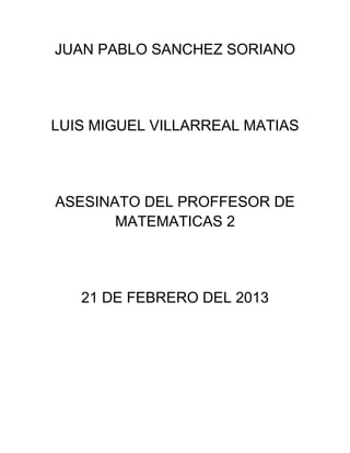 JUAN PABLO SANCHEZ SORIANO




LUIS MIGUEL VILLARREAL MATIAS




ASESINATO DEL PROFFESOR DE
       MATEMATICAS 2




   21 DE FEBRERO DEL 2013
 