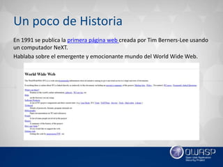 Un poco de Historia
En 1991 se publica la primera página web creada por Tim Berners-Lee usando
un computador NeXT.
Hablaba sobre el emergente y emocionante mundo del World Wide Web.
 