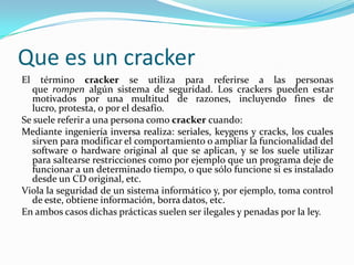 Que es un cracker
El   término cracker se utiliza para referirse a las personas
  que rompen algún sistema de seguridad. Los crackers pueden estar
  motivados por una multitud de razones, incluyendo fines de
  lucro, protesta, o por el desafío.
Se suele referir a una persona como cracker cuando:
Mediante ingeniería inversa realiza: seriales, keygens y cracks, los cuales
  sirven para modificar el comportamiento o ampliar la funcionalidad del
  software o hardware original al que se aplican, y se los suele utilizar
  para saltearse restricciones como por ejemplo que un programa deje de
  funcionar a un determinado tiempo, o que sólo funcione si es instalado
  desde un CD original, etc.
Viola la seguridad de un sistema informático y, por ejemplo, toma control
  de este, obtiene información, borra datos, etc.
En ambos casos dichas prácticas suelen ser ilegales y penadas por la ley.
 