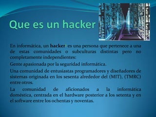 En informática, un hacker1 es una persona que pertenece a una
de estas comunidades o subculturas distintas pero no
completamente independientes:
Gente apasionada por la seguridad informática.
Una comunidad de entusiastas programadores y diseñadores de
sistemas originada en los sesenta alrededor del (MIT), (TMRC)
entre otros.
La     comunidad       de   aficionados    a  la    informática
doméstica, centrada en el hardware posterior a los setenta y en
el software entre los ochentas y noventas.
 