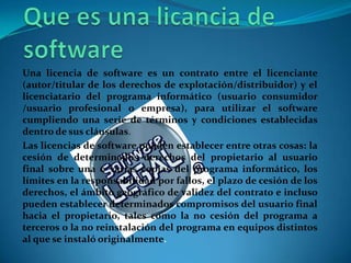 Una licencia de software es un contrato entre el licenciante
(autor/titular de los derechos de explotación/distribuidor) y el
licenciatario del programa informático (usuario consumidor
/usuario profesional o empresa), para utilizar el software
cumpliendo una serie de términos y condiciones establecidas
dentro de sus cláusulas.
Las licencias de software pueden establecer entre otras cosas: la
cesión de determinados derechos del propietario al usuario
final sobre una o varias copias del programa informático, los
límites en la responsabilidad por fallos, el plazo de cesión de los
derechos, el ámbito geográfico de validez del contrato e incluso
pueden establecer determinados compromisos del usuario final
hacia el propietario, tales como la no cesión del programa a
terceros o la no reinstalación del programa en equipos distintos
al que se instaló originalmente.
 