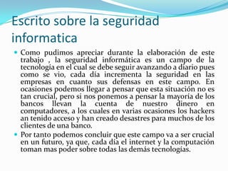 Escrito sobre la seguridad
informatica
 Como pudimos apreciar durante la elaboración de este
  trabajo , la seguridad informática es un campo de la
  tecnología en el cual se debe seguir avanzando a diario pues
  como se vio, cada día incrementa la seguridad en las
  empresas en cuanto sus defensas en este campo. En
  ocasiones podemos llegar a pensar que esta situación no es
  tan crucial, pero si nos ponemos a pensar la mayoría de los
  bancos llevan la cuenta de nuestro dinero en
  computadores, a los cuales en varias ocasiones los hackers
  an tenido acceso y han creado desastres para muchos de los
  clientes de una banco.
 Por tanto podemos concluir que este campo va a ser crucial
  en un futuro, ya que, cada día el internet y la computación
  toman mas poder sobre todas las demás tecnologías.
 