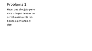 Problema 1
Hacer que el objeto por el
escenario por siempre de
derecha a izquierda ha-
blando o pensando el
algo