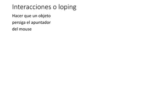 Interacciones o loping
Hacer que un objeto
persiga el apuntador
del mouse