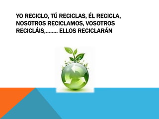 YO RECICLO, TÚ RECICLAS, ÉL RECICLA,
NOSOTROS RECICLAMOS, VOSOTROS
RECICLÁIS,…….. ELLOS RECICLARÁN
 