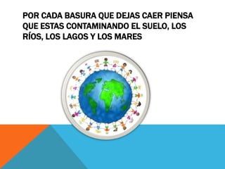POR CADA BASURA QUE DEJAS CAER PIENSA
QUE ESTAS CONTAMINANDO EL SUELO, LOS
RÍOS, LOS LAGOS Y LOS MARES
 