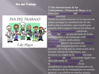 Día del Trabajo
                  El Día Internacional de los
                  Trabajadores o Primero de Mayo, es la
                  fiesta por antonomasia del movimiento
                  obrero mundial.
                  Desde su establecimiento en la mayoría de
                  países (aunque la consideración de día
                  festivo fue en muchos casos tardía) por
                  acuerdo del Congreso Obrero Socialista de
                  la Segunda Internacional, celebrado
                  en París en 1889, es una jornada de lucha
                  reivindicativa y de homenaje a los Mártires
                  de Chicago. Estos sindicalistas
                  anarquistas fueron ejecutados en Estados
                  Unidos por su participación en las
                  jornadas de lucha por la consecución de la
                  jornada laboral de ocho horas, que
                  tuvieron su origen en la huelga iniciada
                  el 1 de mayo de 1886 y su punto álgido tres
                  días más tarde, el 4 de mayo, en
                  la Revuelta de Haymarket . En la
                  actualidad es una fiesta reivindicativa de
                  los derechos de los trabajadores en sentido
                  general, y se celebra en muchos países.
 