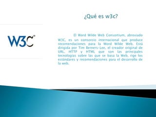 El Word Wilde Web Consortium, abreviado
W3C, es un consorcio internacional que produce
recomendaciones para la Word Wilde Web. Está
dirigida por Tim Berners-Lee, el creador original de
URL, HTTP y HTML que son las principales
tecnologías sobre las que se basa la Web, rige los
estándares y recomendaciones para el desarrollo de
la web.
 