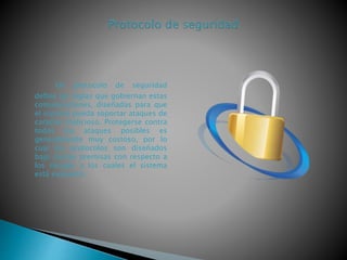 Un protocolo de seguridad
deﬁne las reglas que gobiernan estas
comunicaciones, diseñadas para que
el sistema pueda soportar ataques de
carácter malicioso. Protegerse contra
todos los ataques posibles es
generalmente muy costoso, por lo
cual los protocolos son diseñados
bajo ciertas premisas con respecto a
los riesgos a los cuales el sistema
está expuesto.
 