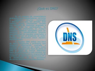 Es un sistema de nomenclatura
jerárquica para computadoras, servicios
o cualquier recurso conectado
a Internet o a una red privada. Este
sistema asocia información variada
con nombres de dominios asignado a
cada uno de los participantes. Su
función más importante, es traducir
(resolver) nombres inteligibles para las
personas en identificadores binarios
asociados con los equipos conectados a
la red, esto con el propósito de poder
localizar y direccionar estos equipos
mundialmente.
El servidor DNS utiliza una base
de datos distribuida y jerárquica que
almacena información asociada a
nombres de dominio en redes como
Internet. Aunque como base de datos el
DNS es capaz de asociar diferentes
tipos de información a cada nombre, los
usos más comunes son la asignación de
nombres de dominio a direcciones IP y
la localización de los servidores
de correo electrónico de cada dominio.
 