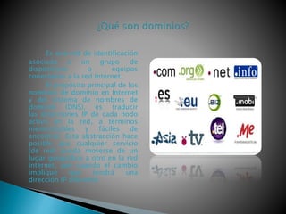 Es una red de identificación
asociada a un grupo de
dispositivos o equipos
conectados a la red Internet.
El propósito principal de los
nombres de dominio en Internet
y del sistema de nombres de
dominio (DNS), es traducir
las direcciones IP de cada nodo
activo en la red, a términos
memorizables y fáciles de
encontrar. Esta abstracción hace
posible que cualquier servicio
(de red) pueda moverse de un
lugar geográfico a otro en la red
Internet, aún cuando el cambio
implique que tendrá una
dirección IP diferente.
 
