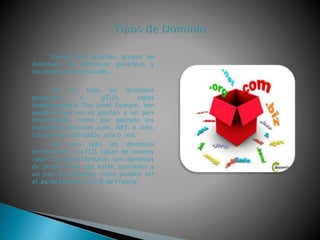 Existen dos grandes grupos de
dominios, los dominios genéricos y
los dominios territoriales.
Por un lado los dominios
genéricos o gTLD, siglas
degeographical Top Level Domain, son
aquellos que no se ajustan a un país
determinado, como por ejemplo los
conocidos dominios .com, .NET, o .info,
o los menos utilizados .edu o .mil.
Por otro lado los dominios
territoriales o ccTLD, siglas de country
code Top Level Domains, son dominios
de primer nivel que están asociados a
un país en concreto, como pueden ser
el .es de España, o el .fr de Francia.
 