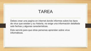 TAREA 
Debes crear una pagina en internet donde informes sobre los tipos 
de virus que existen y su historia, no exige una información detallada 
solo fechas y algunas características. 
Esto servirá para que otras personas aprendan sobre virus 
informáticos. 
 