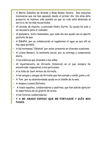 -   A Marta Zeballos de Grande y Rosa Godoy Sovero. Dos monjitas
    misioneras que me han apoyado desde el primer día. Sin ellas éste
    proyecto no hubiera sido posible ya que su vida está dedicada al
    servicio de los más necesitados.
-   Al alcalde de Huacho, Licenciado Pedro Zurita. Su ayuda ha sido y
    es necesaria para el comedor.
-   Al panadero, Sixto Samanamu, que cada día nos ayuda con su aporte
    gratuito de pan.
-   A EMAPA, por su colaboración al regalarnos el agua ya que allí no
    hay agua potable.
-   A las hermanas “Oblatas” por estar presente en diversas ocasiones.
-   A Liliana Romero, la asistenta social, por su entrega y compromiso
    diario.
-   A los médicos que atienden a los niños.
-   Al Ayuntamiento de Xirivella (Valencia) en el que siempre he
    encontrado respuestas a mis peticiones.
-   A la falla de Sant Antoni de Xirivella.
-   A los amigos y amigas de Xirivella que han estado y están junto a mí.
-   A Toni por su desinteresada ayuda en el diseño de la web.
-   A Amparo Lozano Estívaliz.
-    A todos aquellos, colaboradores y padrinos, que han sabido apreciar
    la importancia de su granito de arena.
-   A los futuros colaboradores.
-   Y A MI AMADO ESPOSO QUE ME FORTALECE Y GUÍA MIS
    PASOS.
 