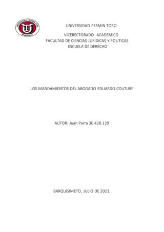 UNIVERSIDAD FERMIN TORO
VICERECTORADO ACADEMICO
FACULTAD DE CIENCIAS JURIDICAS Y POLITICAS
ESCUELA DE DERECHO
LOS MANDAMIENTOS DEL ABOGADO EDUARDO COUTURE
AUTOR: Juan Parra 30.420.129
BARQUISIMETO, JULIO DE 2021.
 