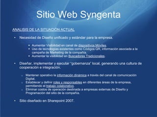 Sitio Web Syngenta
ANALISIS DE LA SITUACIÓN ACTUAL

•   Necesidad de Diseño unificado y estándar para la empresa.

          Aumentar Visibilidad en canal de dispositivos Móviles.
          Uso de tecnologías existentes como Códigos QR, información asociada a la
           campaña de Marketing de la compañía.
          Aumentar la visibilidad en Buscadores Tradicionales.

•   Diseñar, implementar y ejecutar “gobernanza” local, generando una cultura de
    cooperación e integración.

     o Mantener operativo la información dinámica a través del canal de comunicación
       Digital.
     o Establecer y definir roles y responsables en diferentes áreas de la empresa,
       permitiendo el trabajo colaborativo.
     o Eliminar costos de operación destinada a empresas externas de Diseño y
       Programación del sitio de la compañía.

•   Sitio diseñado en Sharepoint 2007.
 