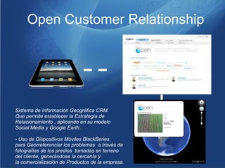 Open Customer Relationship




Sistema de Información Geográfica CRM
Que permite establecer la Estrategia de
Relacionamiento , aplicando en su modelo
Social Media y Google Earth.

- Uso de Dispositivos Móviles BlackBeries
para Georreferenciar los problemas a través de
fotografías de los predios tomadas en terreno
del cliente, generándose la cercanía y
la comercialización de Productos de la empresa.
 